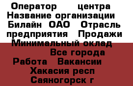 Оператор Call-центра › Название организации ­ Билайн, ОАО › Отрасль предприятия ­ Продажи › Минимальный оклад ­ 15 000 - Все города Работа » Вакансии   . Хакасия респ.,Саяногорск г.